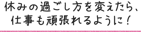休みの過ごし方を変えたら、仕事も頑張れるように!