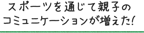 スポーツを通じて親子のコミュニケーションが増えた!