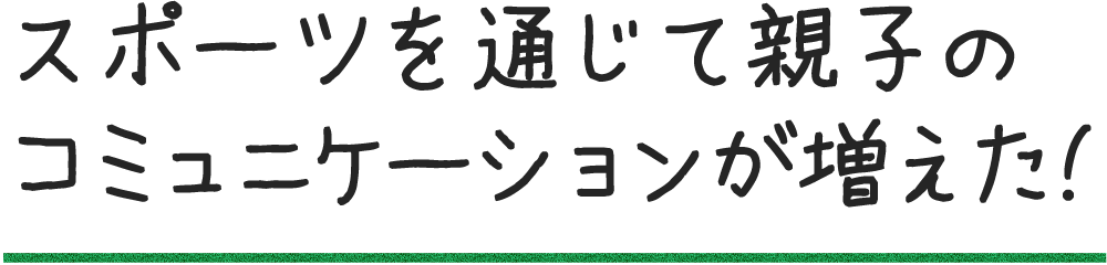 スポーツを通じて親子のコミュニケーションが増えた!