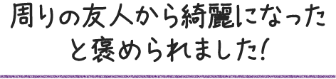 周りの友人から綺麗になったと褒められました!