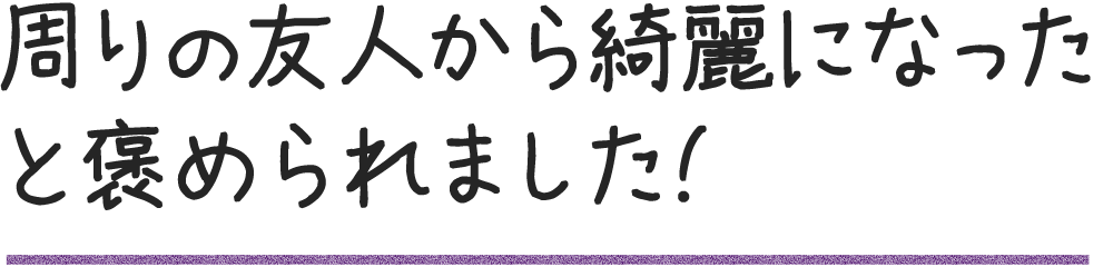 周りの友人から綺麗になったと褒められました!